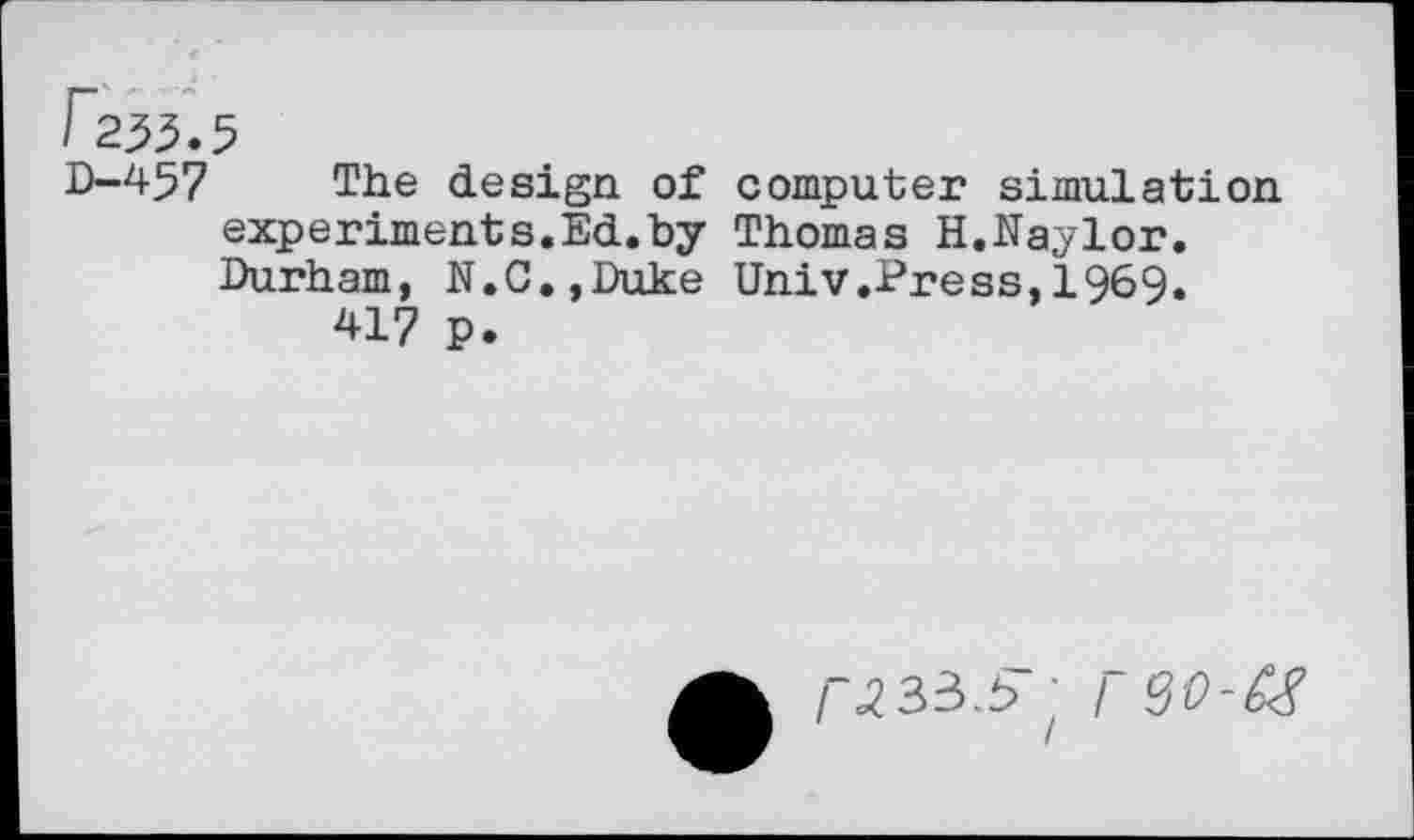 ﻿r233.5
D-457 The design of computer simulation experiments.Ed.by Thomas H.Naylor. Durham, N.C.,Duke Univ.Press,1969.
417 p.